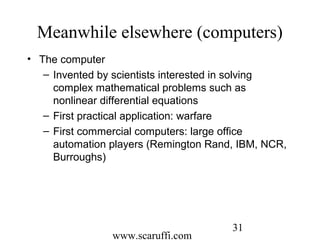 www.scaruffi.com
31
Meanwhile elsewhere (computers)
• The computer
– Invented by scientists interested in solving
complex mathematical problems such as
nonlinear differential equations
– First practical application: warfare
– First commercial computers: large office
automation players (Remington Rand, IBM, NCR,
Burroughs)
 