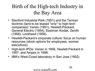 www.scaruffi.com
36
Birth of the High-tech Industry in
the Bay Area
• Stanford Industrial Park (1951) and the Terman
doctrine (land to be leased "only" to high-tech
companies): Varian (1951), Hewlett-Packard,
General Electric (1954), Eastman Kodak, Zenith
(1956), Lockheed (1956).
• Hewlett-Packard’s corporate culture: focus on human
resources (stock options for employees, women
executives)
• High-tech IPOs: Varian in 1956, Hewlett Packard in
1957, and Ampex in 1958.
• IBM’s West-Coast laboratory in San Jose (1952)
 