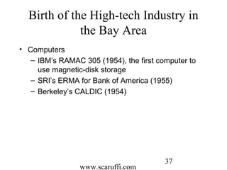 www.scaruffi.com
37
Birth of the High-tech Industry in
the Bay Area
• Computers
– IBM’s RAMAC 305 (1954), the first computer to
use magnetic-disk storage
– SRI’s ERMA for Bank of America (1955)
– Berkeley’s CALDIC (1954)
 