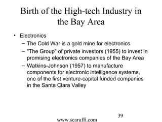 www.scaruffi.com
39
Birth of the High-tech Industry in
the Bay Area
• Electronics
– The Cold War is a gold mine for electronics
– "The Group" of private investors (1955) to invest in
promising electronics companies of the Bay Area
– Watkins-Johnson (1957) to manufacture
components for electronic intelligence systems,
one of the first venture-capital funded companies
in the Santa Clara Valley
 