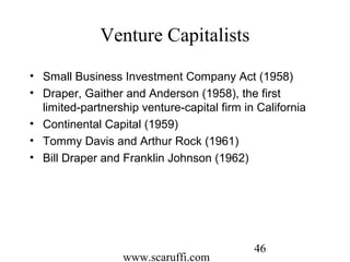 www.scaruffi.com
46
Venture Capitalists
• Small Business Investment Company Act (1958)
• Draper, Gaither and Anderson (1958), the first
limited-partnership venture-capital firm in California
• Continental Capital (1959)
• Tommy Davis and Arthur Rock (1961)
• Bill Draper and Franklin Johnson (1962)
 