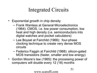 www.scaruffi.com
51
Integrated Circuits
• Exponential growth in chip density
– Frank Wanlass at General Microelectronics
(1964): CMOS, i.e. low power consumption, low
heat and high density (i.e. semiconductors into
digital watches and pocket calculators)
– Lee Boysel at Fairchild (1966): four-phase
clocking technique to create very dense MOS
circuits
– Federico Faggin at Fairchild (1968): silicon-gated
MOS transistors (faster, smaller and low energy)
• Gordon Moore’s law (1965): the processing power of
computers will double every 12 (18) months
 