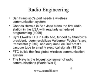 www.scaruffi.com
6
Radio Engineering
• San Francisco's port needs a wireless
communication system
• Charles Herrold in San Jose starts the first radio
station in the USA with regularly scheduled
programming (1909)
• Cyril Elwell’s FTC in Palo Alto, funded by Stanford’s
president, commercializes Valdemar Poulsen’s arc
transmitter (1910) and acquires Lee DeForest’s
vacuum tube to amplify electrical signals (1912)
• FTC builds the first global wireless communication
system
• The Navy is the biggest consumer of radio
communications (World War I)
 