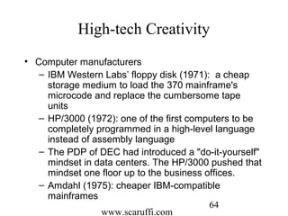 www.scaruffi.com
64
High-tech Creativity
• Computer manufacturers
– IBM Western Labs’ floppy disk (1971): a cheap
storage medium to load the 370 mainframe's
microcode and replace the cumbersome tape
units
– HP/3000 (1972): one of the first computers to be
completely programmed in a high-level language
instead of assembly language
– The PDP of DEC had introduced a "do-it-yourself"
mindset in data centers. The HP/3000 pushed that
mindset one floor up to the business offices.
– Amdahl (1975): cheaper IBM-compatible
mainframes
 