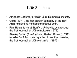 www.scaruffi.com
66
Life Sciences
• Alejandro Zaffaroni’s Alza (1968): biomedical industry
• Cetus (1971), the first biotech company of the Bay
Area (to develop methods to process DNA)
• Paul Berg's team at Stanford University synthesizes
the first recombinant DNA molecule (1972)
• Stanley Cohen (Stanford) and Herbert Boyer (UCSF)
transfer DNA from one organism to another, creating
the first recombinant DNA organism (1973)
 