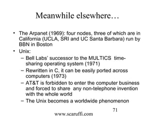 www.scaruffi.com
71
Meanwhile elsewhere…
• The Arpanet (1969): four nodes, three of which are in
California (UCLA, SRI and UC Santa Barbara) run by
BBN in Boston
• Unix:
– Bell Labs’ successor to the MULTICS time-
sharing operating system (1971)
– Rewritten in C, it can be easily ported across
computers (1973)
– AT&T is forbidden to enter the computer business
and forced to share any non-telephone invention
with the whole world
– The Unix becomes a worldwide phenomenon
 