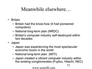 www.scaruffi.com
73
Meanwhile elsewhere…
• Britain
– Britain had the know-how (it had pioneered
computers)
– National long-term plan (NRDC)
– Britain's computer industry self-destroyed within
two decades
• Japan
– Japan was experiencing the most spectacular
economic boom in the world
– National long-term plan (MITI)
– Japan created a vibrant computer industry within
the existing conglomerates (Fujitsu, Hitachi, NEC)
 