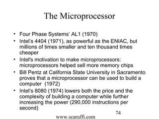 www.scaruffi.com
74
The Microprocessor
• Four Phase Systems’ AL1 (1970)
• Intel’s 4404 (1971), as powerful as the ENIAC, but
millions of times smaller and ten thousand times
cheaper
• Intel's motivation to make microprocessors:
microprocessors helped sell more memory chips
• Bill Pentz at California State University in Sacramento
proves that a microprocessor can be used to build a
computer (1972)
• Intel’s 8080 (1974) lowers both the price and the
complexity of building a computer while further
increasing the power (290,000 instructions per
second)
 