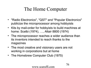 www.scaruffi.com
76
The Home Computer
• "Radio Electronics", "QST" and "Popular Electronics"
publicize the microprocessor among hobbyists
• Kits by mail-order for hobbyists to build machines at
home: Scelbi (1974), …, Altair 8800 (1974)
• The microprocessor reaches a wider audience than
its inventors intended to reach thanks to the
magazines
• The most creative and visionary users are not
working in corporations but at home
• The Homebrew Computer Club (1975)
 