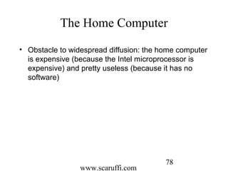 www.scaruffi.com
78
The Home Computer
• Obstacle to widespread diffusion: the home computer
is expensive (because the Intel microprocessor is
expensive) and pretty useless (because it has no
software)
 