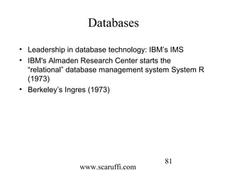 www.scaruffi.com
81
Databases
• Leadership in database technology: IBM’s IMS
• IBM's Almaden Research Center starts the
“relational” database management system System R
(1973)
• Berkeley’s Ingres (1973)
 