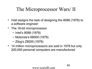 www.scaruffi.com
89
The Microprocessor Wars/ II
• Intel assigns the task of designing the 8086 (1978) to
a software engineer
• The 16-bit microprocessor
– Intel’s 8088 (1979)
– Motorola’s 68000 (1979)
– Zilog’s Z8000 (1979)
• 14 million microprocessors are sold in 1978 but only
200,000 personal computers are manufactured
 