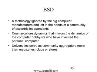 www.scaruffi.com
95
BSD
• A technology ignored by the big computer
manufacturers and left in the hands of a community
of eccentric independents
• Counterculture dynamics that mirrors the dynamics of
the computer hobbyists who have invented the
personal computer
• Universities serve as community aggregators more
than magazines, clubs or stores
 