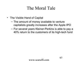 www.scaruffi.com
97
The Moral Tale
• The Visible Hand of Capital
– The amount of money available to venture
capitalists greatly increases after the Apple IPO
– For several years Kleiner-Perkins is able to pay a
40% return to the customers of its high-tech fund
 