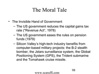 www.scaruffi.com
98
The Moral Tale
• The Invisible Hand of Government
– The US government reduces the capital gains tax
rate ("Revenue Act“, 1978)
– The US government eases the rules on pension
funds (1979)
– Silicon Valley’s high-tech industry benefits from
computer-based military projects: the B-2 stealth
bomber, the Jstars surveillance system, the Global
Positioning System (GPS), the Trident submarine
and the Tomahawk cruise missile.
 