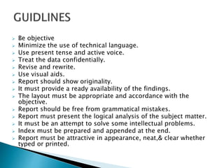  Be objective
 Minimize the use of technical language.
 Use present tense and active voice.
 Treat the data confidentially.
 Revise and rewrite.
 Use visual aids.
 Report should show originality.
 It must provide a ready availability of the findings.
 The layout must be appropriate and accordance with the
objective.
 Report should be free from grammatical mistakes.
 Report must present the logical analysis of the subject matter.
 It must be an attempt to solve some intellectual problems.
 Index must be prepared and appended at the end.
 Report must be attractive in appearance, neat,& clear whether
typed or printed.
 