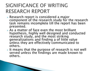  Research report is considered a major
component of the research study for the research
task remains incomplete till the report has been
presented.
 As a matter of face even the most brilliant
hypothesis, highly well designed and conducted
research study, and the most striking
generalizations and finding a of little value
unless they are effectively communicated to
others.
 It means that the purpose of research is not well
served unless the findings are made known to
others.
 