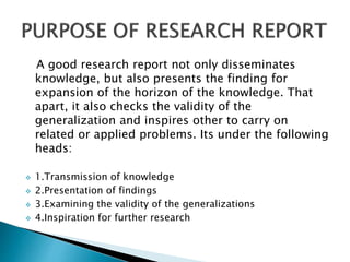 A good research report not only disseminates
knowledge, but also presents the finding for
expansion of the horizon of the knowledge. That
apart, it also checks the validity of the
generalization and inspires other to carry on
related or applied problems. Its under the following
heads:
 1.Transmission of knowledge
 2.Presentation of findings
 3.Examining the validity of the generalizations
 4.Inspiration for further research
 