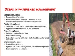 STEPS IN WATERSHED MANAGEMENT
Recognition phase:
 Recognition of problem
 Analysis of the cause of problem and its effect
 Development of alternate solution of problem
Restoration phase:
 Selection of best solution of the problems identified
 Application of the solution to the problems
Protection phase:
 General health of watershed
 Normal functioning
 Protection against all factors that effect the water shed
condition
Improvement phase:
 Overall improvement
 Agriculture, forest management ,pasture management
 Socio-econimic conditions
 