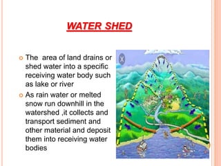 WATER SHED
 The area of land drains or
shed water into a specific
receiving water body such
as lake or river
 As rain water or melted
snow run downhill in the
watershed ,it collects and
transport sediment and
other material and deposit
them into receiving water
bodies
 