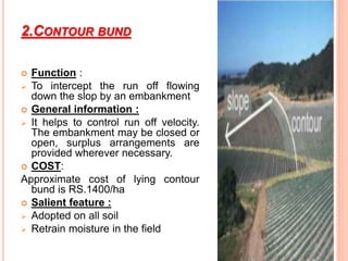 2.CONTOUR BUND
 Function :
 To intercept the run off flowing
down the slop by an embankment
 General information :
 It helps to control run off velocity.
The embankment may be closed or
open, surplus arrangements are
provided wherever necessary.
 COST:
Approximate cost of lying contour
bund is RS.1400/ha
 Salient feature :
 Adopted on all soil
 Retrain moisture in the field
 