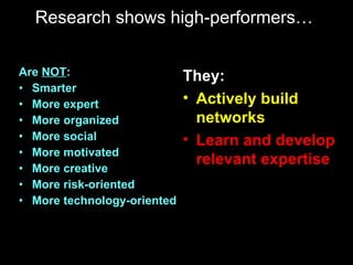 Research shows high-performers…  Are  NOT : Smarter More expert More organized More social More motivated More creative More risk-oriented More technology-oriented They: Actively build networks Learn and develop relevant expertise 