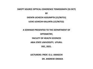 SWEPT SOURCE OPTICAL COHERENCE TOMOGRAPH (SS OCT)
BY
EKENTA UCHECHI ASSUMPTA (15/96751)
UCHE UCHECHI KALUNTA (15/96752)
A SEMINAR PRESENTED TO THE DEPARTMENT OF
OPTOMETRY,
FACULTY OF HEALTH SCIENCES
ABIA STATE UNIVERSITY, UTURU.
DEC, 2021.
LECTURERS: PROF. O.U. AMAECHI
DR. ANDREW OMAKA
 
