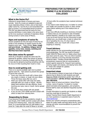 PREPARING FOR OUTBREAK OF
                                                            SWINE FLU IN SCHOOLS AND
                                                                   COLLEGES

What is the Swine Flu?
                                                            24 hours after the symptoms have resolved whichever
Influenza A causes illness in humans and many
                                                           is longer.
animals. Some flu viruses are adapted to pigs and
                                                           If you need to seek medical care, it is better to contact
cause respiratory illness in them, and so have been
                                                           your health care provider by phone or other remote
called “swine flu,” but this flu is not transmitted from
                                                           means before seeking care in the medical clinic or
pigs to humans. It is transmitted person-to-person.
                                                           hospital.
The CDC has determined that the swine flu virus
                                                           If you have difficulty breathing or shortness of breath
causing mild illness in some states is the same strain
                                                           or believe that you are severely ill, seek immediate
as the virus causing an outbreak of respiratory illness
                                                           medical attention, possibly at an urgent care center.
among humans in some areas of Mexico.
                                                           If you are ill and must go into the community to seek
                                                           medical care, you should wear a mask to reduce the
Signs and symptoms of swine flu
                                                           risk of spreading the virus. If a face mask is
Human symptoms for this new type of swine flu are
                                                           unavailable, cover your mouth with a tissue when
similar to the symptoms of regular human flu that
                                                           coughing or sneezing.
happens every year. These include: fever, cough
and sore throat. In addition, fatigue, lack of
                                                           Travel Advisory
appetite, runny nose, nausea, vomiting and
                                                           Health officials are not recommending people avoid
diarrhea have been reported.
                                                           travel at this time. The CDC has issued a travelers’
                                                           health notice for Mexico and U.S. States where there
How does swine flu spread?
                                                           have been swine flu cases. This is to inform travelers
Swine flu is thought to spread the same way the
                                                           that an outbreak is occurring and that precautions
seasonal flu spreads, mainly from person to person
                                                           should be taken. Travelers should follow the same
through coughing or sneezing of people with the flu.
                                                           precautionary measures that are recommended to
It may also be spread by touching something with the
                                                           protect against seasonal flu: frequent hand washing,
flu virus on it then touching their mouth or nose.
                                                           covering coughs and sneezes, and staying home when
                                                           ill. Check CDC website for updates:
How to avoid getting sick                                  www.cdc.gov/swineflu
There is no vaccine available right now to protect
                                                           Important steps
against swine flu. Take actions to prevent the spread
                                                           Put into practice a system to keep track of illness and
of germs that cause flu:
                                                           absence due to illness for both students and staff.
    Cover your nose and mouth with a tissue when
                                                           Report to TPCHD absenteeism greater than 10% of
    you cough or sneeze; or cough into your elbow.
                                                           school population: call the 24 hour reporting line:
    Throw the tissue away after you use it.
                                                           253-798-6534.
    Wash your hands often with soap and water,
                                                           Report: Name of school and district, School Phone
    especially after you cough or sneeze. Alcohol-
                                                           number, name of reporter, % absent or number
    based hand sanitizers are also effective. Avoid
                                                           absent and total school population, and symptoms.
    touching your eyes, nose or mouth. Germs spread
                                                           Remind staff to clean and disinfect frequently touched
    this way.
                                                           surfaces.
    Try to avoid close contact with sick people.
                                                           Provide information to parents and students on steps
    If you are sick: STAY HOME and limit contact with
                                                           that they could take to prevent flu.
    others to keep from infecting them.
                                                           Contact Tacoma-Pierce County Health Department if
                                                           you have questions or suspected cases of swine flu
Responding to illness
                                                           (www.tpchd.org).
If you become ill with flu-like symptoms, (cough or
                                                           Review your school’s emergency preparedness plan.
sore throat), STAY HOME and limit contact with others
                                                           Watch for public health warnings about the flu, school
to keep from infecting them. Keep sick children at
                                                           closings and other recommendations to prevent the
home. It is recommended that you self-isolate in your
                                                           spread of flu.
home for 7 days after the onset of illness or at least

                     Tacoma-Pierce County Health Department              253 798-6500
 