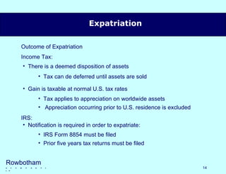 Expatriation Outcome of Expatriation Income Tax: IRS: Rowbotham   &   c  o  m  p  a  n  y  l l p There is a deemed disposition of assets Gain is taxable at normal U.S. tax rates Notification is required in order to expatriate: Tax can de deferred until assets are sold Tax applies to appreciation on worldwide assets Appreciation occurring prior to U.S. residence is excluded IRS Form 8854 must be filed Prior five years tax returns must be filed 