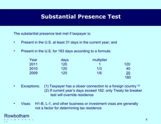 The substantial presence test met if taxpayer is: Present in the U.S. at least 31 days in the current year; and Present in the U.S. for 183 days according to a formula: Year days  multiplier 2011 120   1 120 2010 120   1/3   40 2009 120   1/6   20   180 Exceptions:  (1) Taxpayer has a closer connection to a foreign country  (9) (2) If current year’s days exceed 182: only Treaty tie breaker   test will override residence Visas:  H1-B, L-1, and other business or investment visas are generally   not a factor for determining tax residence Substantial Presence Test Rowbotham   &   c  o  m  p  a  n  y  l l p 