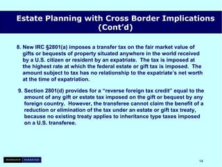 8. New IRC §2801(a) imposes a transfer tax on the fair market value of    gifts or bequests of property situated anywhere in the world received   by a U.S. citizen or resident by an expatriate.  The tax is imposed at   the highest rate at which the federal estate or gift tax is imposed.  The   amount subject to tax has no relationship to the expatriate’s net worth   at the time of expatriation. 9. Section 2801(d) provides for a “reverse foreign tax credit” equal to the   amount of any gift or estate tax imposed on the gift or bequest by any   foreign country.  However, the transferee cannot claim the benefit of a   reduction or elimination of the tax under an estate or gift tax treaty,   because no existing treaty applies to inheritance type taxes imposed   on a U.S. transferee. Estate Planning with Cross Border Implications (Cont’d) 