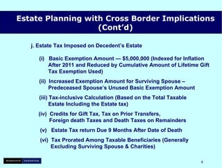 j. Estate Tax Imposed on Decedent’s Estate    (i)  Basic Exemption Amount — $5,000,000 (Indexed for Inflation   After 2011 and Reduced by Cumulative Amount of Lifetime Gift   Tax Exemption Used) (ii)  Increased Exemption Amount for Surviving Spouse –   Predeceased Spouse’s Unused Basic Exemption Amount (iii) Tax-inclusive Calculation (Based on the Total Taxable   Estate Including the Estate tax) (iv)  Credits for Gift Tax, Tax on Prior Transfers,   Foreign death Taxes and Death Taxes on Remainders (v)  Estate Tax return Due 9 Months After Date of Death (vi)  Tax Prorated Among Taxable Beneficiaries (Generally   Excluding Surviving Spouse & Charities) Estate Planning with Cross Border Implications (Cont’d) 