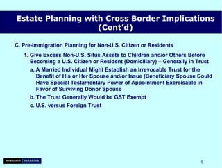 C.   Pre-Immigration Planning for Non-U.S. Citizen or Residents 1. Give Excess Non-U.S. Situs Assets to Children and/or Others Before   Becoming a U.S. Citizen or Resident (Domiciliary) – Generally in Trust a. A Married Individual Might Establish an Irrevocable Trust for the   Benefit of His or Her Spouse  and/or Issue (Beneficiary Spouse Could   Have Special Testamentary Power of Appointment Exercisable in   Favor of Surviving Donor Spouse b. The Trust Generally Would be GST Exempt c. U.S. versus Foreign Trust Estate Planning with Cross Border Implications (Cont’d) 