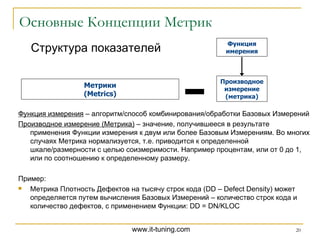 Основные Концепции Метрик Структура показателей Метрики ( Metrics ) Функция измерения  – алгоритм / способ комбинирования / обработки Базовых Измерений Производное измерение (Метрика)  – значение, получившееся в результате применения Функции измерения к двум или более Базовым Измерениям. Во многих случаях Метрика нормализуется, т.е. приводится к определенной шкале / размерности с целью соизмеримости. Например процентам, или от 0 до 1, или по соотношению к определенному размеру. Пример: Метрика Плотность Дефектов на тысячу строк кода ( DD – Defect Density )   может определяется путем вычисления Базовых Измерений – количество строк кода и количество дефектов, с применением Функции : DD = DN/KLOC Функция имерения Производное измерение (метрика) 