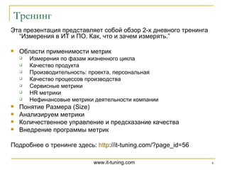 Эта презентация представляет собой обзор 2-х дневного тренинга  “ Измерения в ИТ и ПО. Как, что и зачем измерять. ” Области применимости метрик Измерения по фазам жизненного цикла  Качество продукта  Производительность: проекта, персональная  Качество процессов производства  Сервисные метрики  HR метрики  Нефинансовые метрики деятельности компании Понятие Размера (Size)  Анализируем метрики  Количественное управление и предсказание качества  Внедрение программы метрик Подробнее о тренинге здесь:  http ://it-tuning.com/?page_id=56   Тренинг 