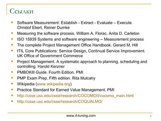 Ссылки Software Measurement: Establish - Extract - Evaluate – Execute.  Christof Ebert, Reiner Dumke   Measuring the software process .  William A. Florac, Anita D. Carleton ISO 15939  Systems and software engineering -- Measurement process  The complete Project Management Office Handbook. Gerard M. Hill ITIL Core Publications: Service Design, Continual Service Improvement. UK Office of Government Commerce Project Management. A systematic approach to planning, scheduling and controlling. Harold Kerzner PMBOK® Guide .  Fourth Edition . PMI PMP Exam Prep. Fifth edition. Rita Mulcahy Wikipedia ( www.wikipedia.org ) Practice Standard for Earned Value Management . PMI http://csse.usc.edu/csse/research/COCOMOII/cocomo_main.html http://csse.usc.edu/csse/research/COQUALMO/   