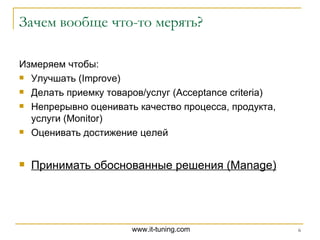 Зачем вообще что-то мерять? Измеряем чтобы: Улучшать ( Improve ) Делать приемку товаров / услуг ( Acceptance criteria ) Непрерывно оценивать качество процесса, продукта, услуги ( Monitor ) Оценивать достижение целей Принимать обоснованные решения  (Manage) 