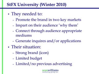 StFX University (Winter 2010)

•   They needed to:
    –   Promote the brand in two key markets
    –   Impart on their audience ‘why them’
    –   Connect through audience appropriate
        mediums
    –   Generate inquires and/or applications
•   Their situation:
    –   Strong brand (icon)
    –   Limited budget
    –   Limited/no previous advertising
 