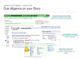 Listening and Engaging: Tracking Tools

Due diligence on your Story

                                           www,technorati.com/watchlist
                                          Powerful Social Media search engine
                                         watches for your terms and updates you




                                                              www.google.com/alerts
                                                            Email updates for your company
                                                                  name and keywords




                                                       http://alerts.yahoo.com
                                                        Yahoo! alerts you of any
                                                    occurrences of deﬁned terms and
                                                                 names
 