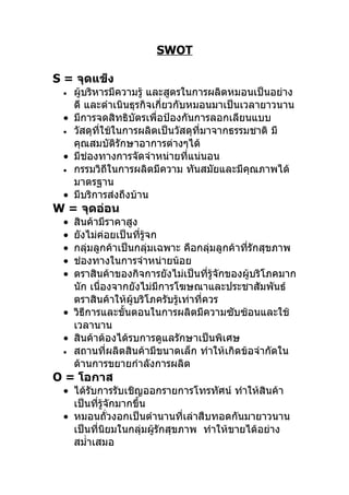 SWOT

S = จุดแข็ง
 • ผู้บริหารมีความรู้ และสูตรในการผลิตหมอนเป็นอย่าง
   ดี และดำาเนินธุรกิจเกี่ยวกับหมอนมาเป็นเวลายาวนาน
 • มีการจดสิทธิบัตรเพื่อป้องกันการลอกเลียนแบบ
 • วัสดุที่ใช้ในการผลิตเป็นวัสดุที่มาจากธรรมชาติ มี
   คุณสมบัติรักษาอาการต่างๆได้
 • มีช่องทางการจัดจำาหน่ายที่แน่นอน
 • กรรมวิถีในการผลิตมีความ ทันสมัยและมีคณภาพได้
                                            ุ
   มาตรฐาน
 • มีบริการส่งถึงบ้าน
W = จุดอ่อน
 • สินค้ามีราคาสูง
 • ยังไม่ค่อยเป็นที่รู้จก
 • กลุ่มลูกค้าเป็นกลุ่มเฉพาะ คือกลุ่มลูกค้าที่รักสุขภาพ
 • ช่องทางในการจำาหน่ายน้อย
 • ตราสินค้าของกิจการยังไม่เป็นที่รู้จักของผู้บริโภคมาก
   นัก เนื่องจากยังไม่มีการโฆษณาและประชาสัมพันธ์
   ตราสินค้าให้ผู้บริโภครับรู้เท่าที่ควร
 • วิธีการและขั้นตอนในการผลิตมีความซับซ้อนและใช้
   เวลานาน
 • สินค้าต้องได้รบการดูแลรักษาเป็นพิเศษ
 • สถานที่ผลิตสินค้ามีขนาดเล็ก ทำาให้เกิดข้อจำากัดใน
   ด้านการขยายกำาลังการผลิต
O = โอกาส
 • ได้รับการรับเชิญออกรายการโทรทัศน์ ทำาให้สินค้า
   เป็นที่รู้จักมากขึ้น
 • หมอนถั่วงอกเป็นตำานานที่เล่าสืบทอดกันมายาวนาน
   เป็นที่นิยมในกลุ่มผู้รักสุขภาพ ทำาให้ขายได้อย่าง
   สมำ่าเสมอ
 