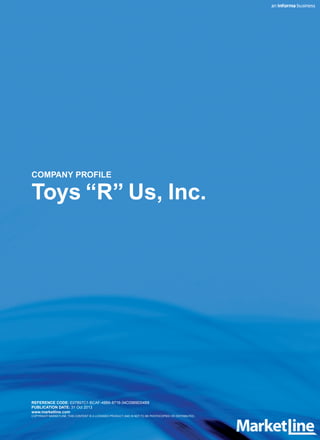 COMPANY PROFILE
Toys “R” Us, Inc.
REFERENCE CODE: E07857C1-BCAF-48B6-8716-34C0569D04B8
PUBLICATION DATE: 31 Oct 2013
www.marketline.com
COPYRIGHT MARKETLINE. THIS CONTENT IS A LICENSED PRODUCT AND IS NOT TO BE PHOTOCOPIED OR DISTRIBUTED.
 