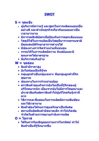 SWOT

S = จุดแข็ง
 • ผู้บริหารมีความรู้ และสูตรในการผลิตหมอนเป็น
   อย่างดี และดำาเนินธุรกิจเกี่ยวกับหมอนมาเป็น
   เวลายาวนาน
 • มีการจดสิทธิบัตรเพื่อป้องกันการลอกเลียนแบบ
 • วัสดุที่ใช้ในการผลิตเป็นวัสดุทมาจากธรรมชาติ
                                  ี่
   มีคุณสมบัติรักษาอาการต่างๆได้
 • มีช่องทางการจัดจำาหน่ายที่แน่นอน
 • กรรมวิถีในการผลิตมีความ ทันสมัยและมี
   คุณภาพได้มาตรฐาน
 • มีบริการส่งถึงบ้าน
W = จุดอ่อน
 • สินค้ามีราคาสูง
 • ยังไม่ค่อยเป็นที่รู้จก
 • กลุ่มลูกค้าเป็นกลุ่มเฉพาะ คือกลุ่มลูกค้าที่รัก
   สุขภาพ
 • ช่องทางในการจำาหน่ายน้อย
 • ตราสินค้าของกิจการยังไม่เป็นที่รู้จักของผู้
   บริโภคมากนัก เนื่องจากยังไม่มีการโฆษณาและ
   ประชาสัมพันธ์ตราสินค้าให้ผู้บริโภครับรู้เท่าที่
   ควร
 • วิธีการและขั้นตอนในการผลิตมีความซับซ้อน
   และใช้เวลานาน
 • สินค้าต้องได้รบการดูแลรักษาเป็นพิเศษ
 • สถานที่ผลิตสินค้ามีขนาดเล็ก ทำาให้เกิดข้อ
   จำากัดในด้านการขยายกำาลังการผลิต
O = โอกาส
 • ได้รับการรับเชิญออกรายการโทรทัศน์ ทำาให้
   สินค้าเป็นที่รู้จักมากขึ้น
 