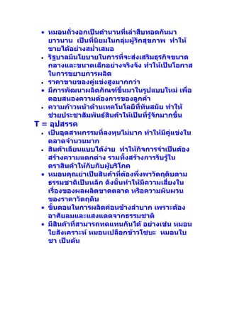 • หมอนถั่วงอกเป็นตำานานที่เล่าสืบทอดกันมา
   ยาวนาน เป็นที่นิยมในกลุ่มผู้รักสุขภาพ ทำาให้
   ขายได้อย่างสมำ่าเสมอ
 • รัฐบาลมีนโยบายในการที่จะส่งเสริมธุรกิจขนาด
   กลางและขนาดเล็กอย่างจริงจัง ทำาให้เป็นโอกาส
   ในการขยายการผลิต
 • ราคาขายของคู่แข่งสูงมากกว่า
 • มีการพัฒนาผลิตภัณฑ์ขึ้นมาในรูปแบบใหม่ เพื่อ
   ตอบสนองความต้องการของลูกค้า
 • ความก้าวหน้าด้านเทคโนโลยีที่ทันสมัย ทำาให้
   ช่วยประชาสัมพันธ์สินค้าให้เป็นที่รู้จักมากขึ้น
T = อุปสรรค
 • เป็นอุตสาหกรรมที่ลงทุนไม่มาก ทำาให้มีคแข่งใน
                                            ู่
   ตลาดจำานวนมาก
 • สินค้าเลียนแบบได้งาย ทำาให้กิจการจำาเป็นต้อง
                      ่
   สร้างความแตกต่าง รวมทั้งสร้างการรับรู้ใน
   ตราสินค้าให้กับกับผู้บริโภค
 • หมอนคุณย่าเป็นสินค้าที่ตองพึ่งพาวัตถุดิบตาม
                             ้
   ธรรมชาติเป็นหลัก ดังนั้นทำาให้มีความเสียงใน
                                          ่
   เรื่องของผลผลิตขาดตลาด หรือความผันผวน
   ของราคาวัตถุดิบ
 • ขั้นตอนในการผลิตค่อนข้างลำาบาก เพราะต้อง
   อาศัยลมและแสงแดดจากธรรมชาติ
 • มีสินค้าที่สามารถทดแทนกันได้ อย่างเช่น หมอน
   ใยสังเคราะห์ หมอนเปลือกข้าวโซบะ หมอนใบ
   ชา เป็นต้น
 