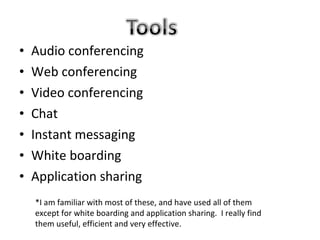 •   Audio conferencing
•   Web conferencing
•   Video conferencing
•   Chat
•   Instant messaging
•   White boarding
•   Application sharing
    *I am familiar with most of these, and have used all of them
    except for white boarding and application sharing. I really find
    them useful, efficient and very effective.
 