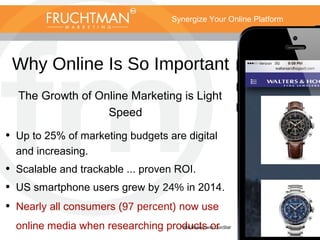 Synergize Your Online Platform
Why Online Is So Important
The Growth of Online Marketing is Light
Speed
• Up to 25% of marketing budgets are digital
and increasing.
• Scalable and trackable ... proven ROI.
• US smartphone users grew by 24% in 2014.
• Nearly all consumers (97 percent) now use
online media when researching products or* BIA/Kelsey and ConStat
 