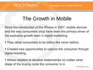 Synergize Your Online Platform
The Growth in Mobile
Since the introduction of the iPhone in 2007, mobile devices
and the way consumers shop have been the primary driver of
the explosive growth seen in digital marketing.
• They allow consumers to be online like never before.
• Created new opportunities to capture the consumer through
digital branding.
• Allows retailers to develop relationships no matter what
stage of the buying cycle the consumer is in.
 