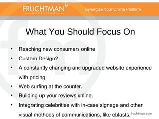 Synergize Your Online Platform
What You Should Focus On
• Reaching new consumers online
• Custom Design?
• A constantly changing and upgraded website experience
with pricing.
• Web surfing at the counter.
• Building up your reviews online.
• Integrating celebrities with in-case signage and other
visual methods of communications, like eblasts.
 