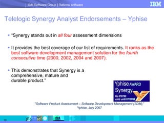 Telelogic Synergy Analyst Endorsements – Yphise “ Synergy stands out in  all four  assessment dimensions It provides the best coverage of our list of requirements.  It ranks as the best software development management solution for the  fourth consecutive  time (2000, 2002, 2004 and 2007). This demonstrates that Synergy is a  comprehensive, mature and  durable product.” &quot; Software Product Assessment – Software Development Management (SDM) ,” Yphise, July 2007 