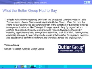 What the Butler Group Had to Say &quot;Telelogic has a very compelling offer with the Enterprise Change Process,&quot; said Teresa Jones, Senior Research Analyst with Butler Group. &quot;Over the next few years we will continue to see strong growth in the adoption of Enterprise Change Management solutions like Telelogic Change --particularly by organizations seeking to respond efficiently to change and reduce development costs by ensuring application quality through best practices, such as CMMI. Telelogic has a winning strategy, by providing ready-to-use solutions that have proven success and scalability to coordinate change and workflow across the organization.&quot; Teresa Jones Senior Research Analyst, Butler Group 