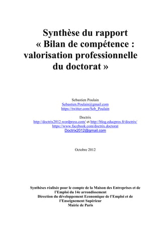 Synthèse du rapport
« Bilan de compétence :
valorisation professionnelle
du doctorat »
Sebastien Poulain
Sebastien.Poulain@gmail.com
https://twitter.com/Seb_Poulain
Doctrix
http://doctrix2012.wordpress.com/ et http://blog.educpros.fr/doctrix/
https://www.facebook.com/doctrix.doctorat
Doctrix2012@gmail.com
Octobre 2012
Synthèses réalisée pour le compte de la Maison des Entreprises et de
l’Emploi du 14e arrondissement
Direction du développement Economique de l’Emploi et de
l’Enseignement Supérieur
Mairie de Paris
 